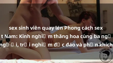 sex sinh viên quay lén Phong cách sex 3P độc đáo tại Việt Nam: Kinh nghiệm thăng hoa cùng ba người, trải nghiệm độc đáo và phấn khích không thể bỏ lỡ!