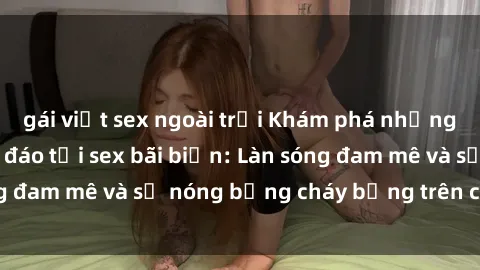 gái việt sex ngoài trời Khám phá những trải nghiệm độc đáo tại sex bãi biển: Làn sóng đam mê và sự nóng bỏng cháy bỏng trên cát trắng