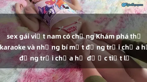 sex gái việt nam có chồng Khám phá thế giới sex quán karaoke và những bí mật động trời chưa hề được tiết lộ