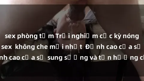 sex phòng tắm Trải nghiệm cực kỳ nóng bỏng trong phim sex  không che mới nhất  Đỉnh cao của sự sung sướng và tận hưởng chân thật