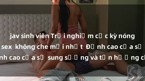 jav sinh viên Trải nghiệm cực kỳ nóng bỏng trong phim sex  không che mới nhất  Đỉnh cao của sự sung sướng và tận hưởng chân thật