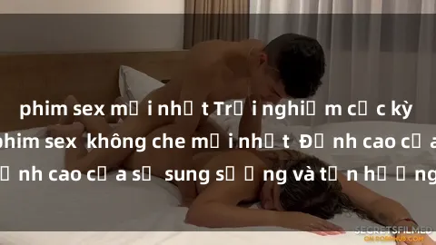 phim sex mới nhất Trải nghiệm cực kỳ nóng bỏng trong phim sex  không che mới nhất  Đỉnh cao của sự sung sướng và tận hưởng chân thật