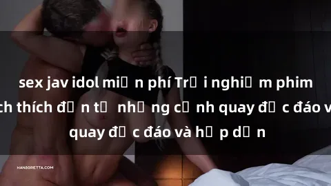 sex jav idol miễn phí Trải nghiệm phim sex : Sự kích thích đến từ những cảnh quay độc đáo và hấp dẫn