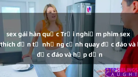 sex gái hàn quốc Trải nghiệm phim sex : Sự kích thích đến từ những cảnh quay độc đáo và hấp dẫn