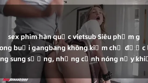 sex phim hàn quốc vietsub Siêu phẩm gái Việt tham gia trong buổi gangbang không kiềm chế được lòng sung sướng, những cảnh nóng nảy khiến ai cũng phải mãn nhãn