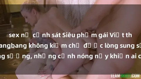 sex nữ cảnh sát Siêu phẩm gái Việt tham gia trong buổi gangbang không kiềm chế được lòng sung sướng, những cảnh nóng nảy khiến ai cũng phải mãn nhãn