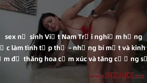 sex nữ sinh Việt Nam Trải nghiệm hứng khởi cùng với việc làm tình tập thể - những bí mật và kinh nghiệm để thăng hoa cảm xúc và tăng cường sự gắn kết trong mối quan hệ