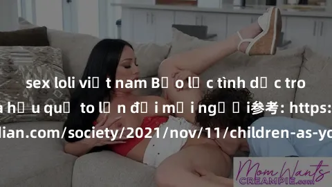 sex loli việt nam Bạo lực tình dục trong nhóm: nguy cơ và hậu quả to lớn đối mọi người参考: https://www.theguardian.com/society/2021/nov/11/children-as-young-as-four-are-being-sexually-abused-by-groups-