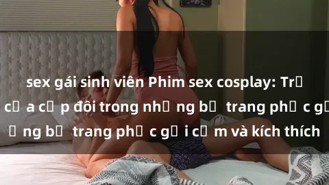 sex gái sinh viên Phim sex cosplay: Trải nghiệm tuyệt vời của cặp đôi trong những bộ trang phục gợi cảm và kích thích