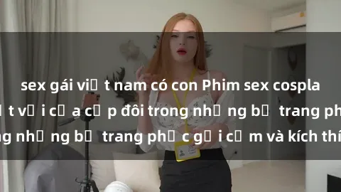 sex gái việt nam có con Phim sex cosplay: Trải nghiệm tuyệt vời của cặp đôi trong những bộ trang phục gợi cảm và kích thích