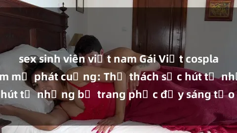 sex sinh viên việt nam Gái Việt cosplay sexy khiến fan hâm mộ phát cuồng: Thử thách sức hút từ những bộ trang phục đầy sáng tạo và quyến rũ!