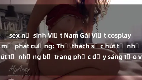 sex nữ sinh Việt Nam Gái Việt cosplay sexy khiến fan hâm mộ phát cuồng: Thử thách sức hút từ những bộ trang phục đầy sáng tạo và quyến rũ!