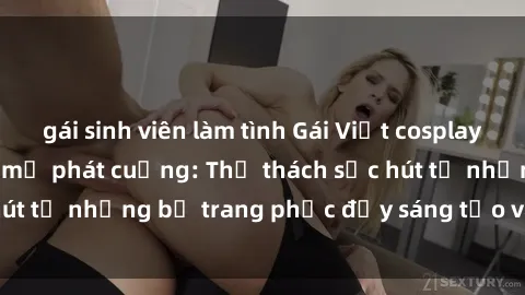 gái sinh viên làm tình Gái Việt cosplay sexy khiến fan hâm mộ phát cuồng: Thử thách sức hút từ những bộ trang phục đầy sáng tạo và quyến rũ!