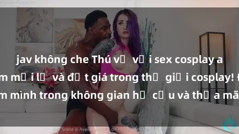 jav không che Thú vị với sex cosplay anime: Trải nghiệm mới lạ và đắt giá trong thế giới cosplay! Đắm mình trong không gian hư cấu và thỏa mãn niềm đam mê của bạn!