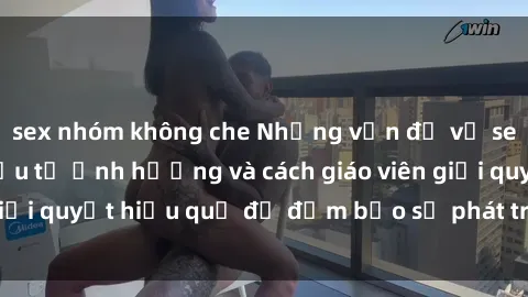 sex nhóm không che Những vấn đề về sex học sinh: Các yếu tố ảnh hưởng và cách giáo viên giải quyết hiệu quả để đảm bảo sự phát triển toàn diện.