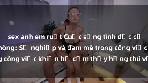 sex anh em ruột Cuộc sống tình dục của nhân viên văn phòng: Sự nghiệp và đam mê trong công việc khiến họ cảm thấy hứng thú với tình dục?