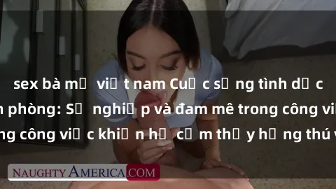 sex bà mẹ việt nam Cuộc sống tình dục của nhân viên văn phòng: Sự nghiệp và đam mê trong công việc khiến họ cảm thấy hứng thú với tình dục?