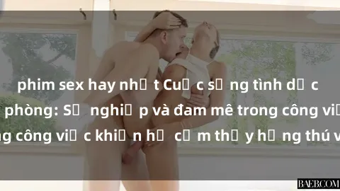 phim sex hay nhất Cuộc sống tình dục của nhân viên văn phòng: Sự nghiệp và đam mê trong công việc khiến họ cảm thấy hứng thú với tình dục?