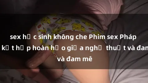 sex học sinh không che Phim sex Pháp - Sự kết hợp hoàn hảo giữa nghệ thuật và đam mê
