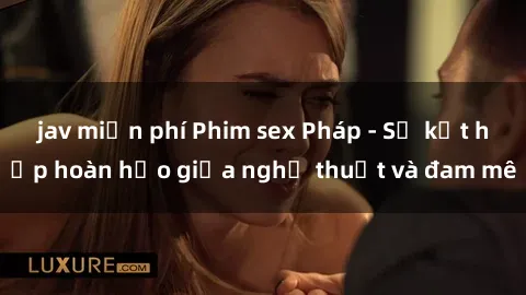 jav miễn phí Phim sex Pháp - Sự kết hợp hoàn hảo giữa nghệ thuật và đam mê
