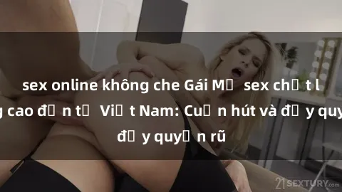 sex online không che Gái Mỹ sex chất lượng cao đến từ Việt Nam: Cuốn hút và đầy quyến rũ