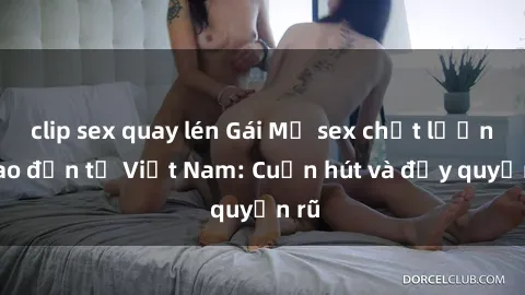 clip sex quay lén Gái Mỹ sex chất lượng cao đến từ Việt Nam: Cuốn hút và đầy quyến rũ