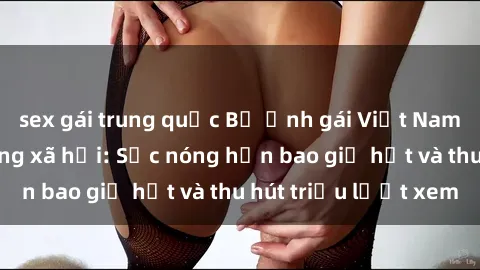 sex gái trung quốc Bộ ảnh gái Việt Nam nude gây sốt mạng xã hội: Sắc nóng hơn bao giờ hết và thu hút triệu lượt xem