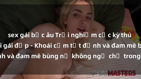 sex gái bắc âu Trải nghiệm cực kỳ thú vị khi làm tình với gái đẹp - Khoái cảm tột đỉnh và đam mê bùng nổ không ngờ chỉ trong một đêm!