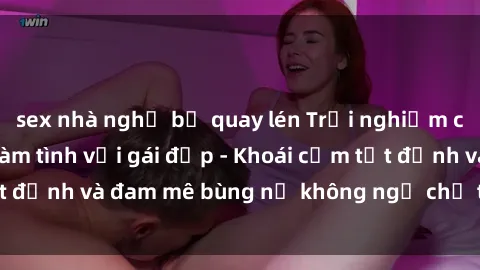 sex nhà nghỉ bị quay lén Trải nghiệm cực kỳ thú vị khi làm tình với gái đẹp - Khoái cảm tột đỉnh và đam mê bùng nổ không ngờ chỉ trong một đêm!