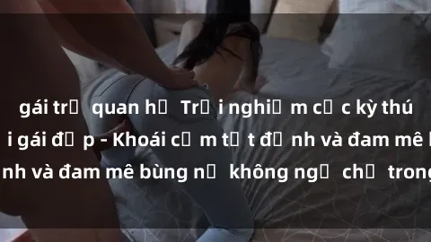 gái trẻ quan hệ Trải nghiệm cực kỳ thú vị khi làm tình với gái đẹp - Khoái cảm tột đỉnh và đam mê bùng nổ không ngờ chỉ trong một đêm!