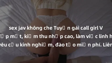 sex jav không che Tuyển gái call girl Việt Nam gợi cảm, đẹp mắt, kiếm thu nhập cao, làm việc linh hoạt, không yêu cầu kinh nghiệm, đào tạo miễn phí. Liên hệ ngay để biết thêm chi tiết!