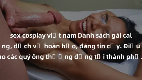 sex cosplay việt nam Danh sách gái call girl vip chất lượng, dịch vụ hoàn hảo, đáng tin cậy. Điều hấp dẫn cho các quý ông thượng đẳng tại thành phố. Hãy nhấc máy và đặt lịch ngay!