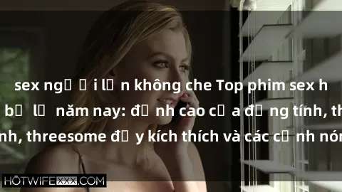 sex người lớn không che Top phim sex hot nhất không thể bỏ lỡ năm nay: đỉnh cao của đồng tính, threesome đầy kích thích và các cảnh nóng đang gây sốt!