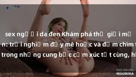 sex người da đen Khám phá thế giới mới với sex người lớn: trải nghiệm đầy mê hoặc và đắm chìm trong những cung bậc cảm xúc tột cùng, hứng khởi và cuốn hút.