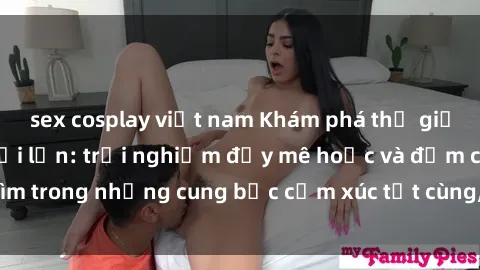 sex cosplay việt nam Khám phá thế giới mới với sex người lớn: trải nghiệm đầy mê hoặc và đắm chìm trong những cung bậc cảm xúc tột cùng, hứng khởi và cuốn hút.