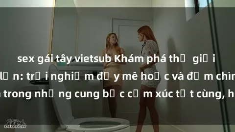 sex gái tây vietsub Khám phá thế giới mới với sex người lớn: trải nghiệm đầy mê hoặc và đắm chìm trong những cung bậc cảm xúc tột cùng, hứng khởi và cuốn hút.