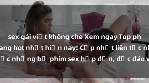 sex gái việt không che Xem ngay Top phim sex mới nhất đang hot nhất hiện nay! Cập nhật liên tục những bộ phim sex hấp dẫn, độc đáo và đầy kích thích.