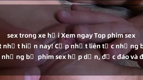 sex trong xe hơi Xem ngay Top phim sex mới nhất đang hot nhất hiện nay! Cập nhật liên tục những bộ phim sex hấp dẫn, độc đáo và đầy kích thích.