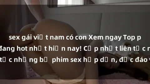 sex gái việt nam có con Xem ngay Top phim sex mới nhất đang hot nhất hiện nay! Cập nhật liên tục những bộ phim sex hấp dẫn, độc đáo và đầy kích thích.