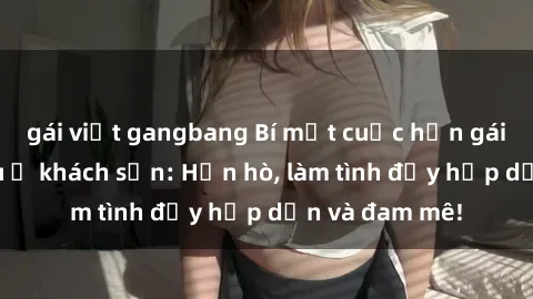 gái việt gangbang Bí mật cuộc hẹn gái Việt lần đầu ở khách sạn: Hẹn hò, làm tình đầy hấp dẫn và đam mê!