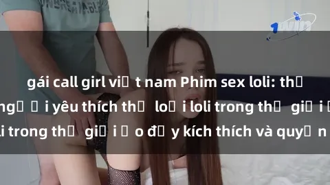 gái call girl việt nam Phim sex loli: thỏa mãn đam mê của người yêu thích thể loại loli trong thế giới ảo đầy kích thích và quyến rũ.