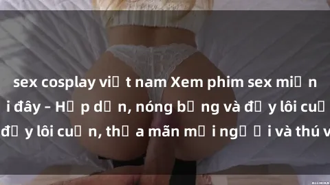 sex cosplay việt nam Xem phim sex miễn phí online ngay tại đây – Hấp dẫn, nóng bỏng và đầy lôi cuốn, thỏa mãn mọi người và thú vui của bạn!