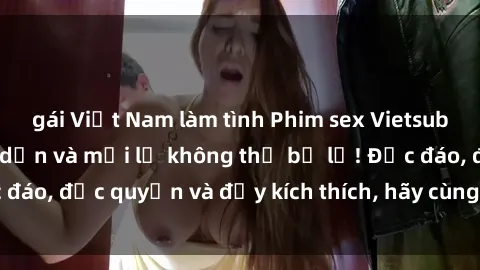 gái Việt Nam làm tình Phim sex Vietsub: Trải nghiệm hấp dẫn và mới lạ không thể bỏ lỡ! Độc đáo, độc quyền và đầy kích thích, hãy cùng khám phá ngay!