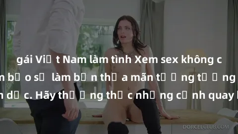 gái Việt Nam làm tình Xem sex không che HD miễn phí đảm bảo sẽ làm bạn thỏa mãn tưởng tượng và nhu cầu tình dục. Hãy thưởng thức những cảnh quay hấp dẫn và mãnh liệt ngay bây giờ!