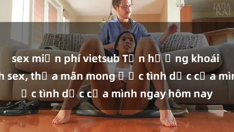 sex miễn phí vietsub Tận hưởng khoái cảm với gái xinh sex, thỏa mãn mong ước tình dục của mình ngay hôm nay