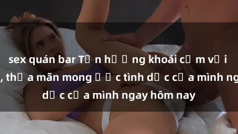 sex quán bar Tận hưởng khoái cảm với gái xinh sex, thỏa mãn mong ước tình dục của mình ngay hôm nay