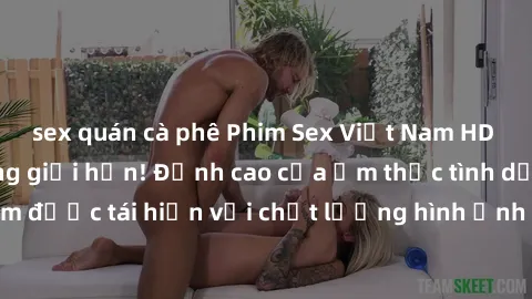 sex quán cà phê Phim Sex Việt Nam HD - Xem ngay và không giới hạn! Đỉnh cao của ẩm thực tình dục Việt Nam được tái hiện với chất lượng hình ảnh sắc nét. Hãy thưởng thức ngay!