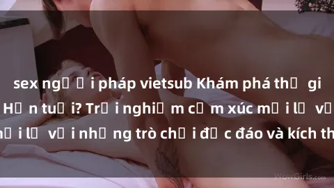 sex người pháp vietsub Khám phá thế giới sex trực tuyến: Hơn tuổi? Trải nghiệm cảm xúc mới lạ với những trò chơi độc đáo và kích thích người lớn
