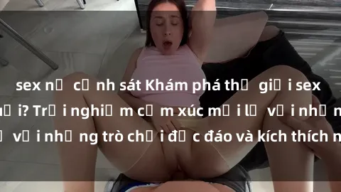 sex nữ cảnh sát Khám phá thế giới sex trực tuyến: Hơn tuổi? Trải nghiệm cảm xúc mới lạ với những trò chơi độc đáo và kích thích người lớn