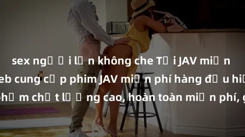 sex người lớn không che Tải JAV miễn phí: Các trang web cung cấp phim JAV miễn phí hàng đầu hiện nay. Các tác phẩm chất lượng cao, hoàn toàn miễn phí, giúp bạn thỏa mãn niềm đam mê mà không tốn kém.